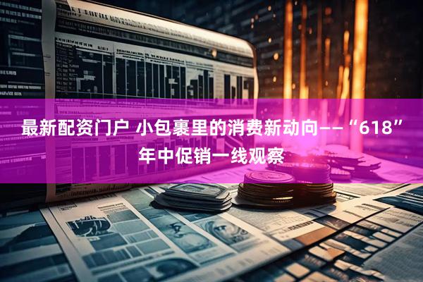 最新配资门户 小包裹里的消费新动向——“618”年中促销一线观察