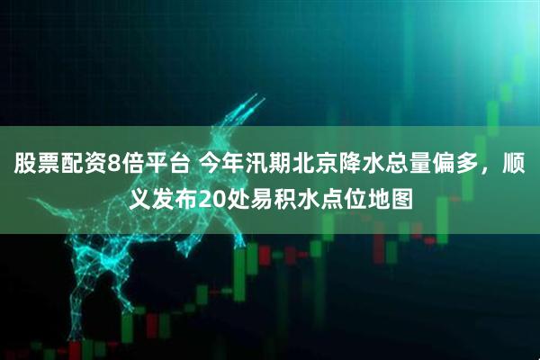 股票配资8倍平台 今年汛期北京降水总量偏多，顺义发布20处易积水点位地图