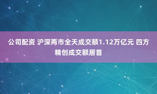 公司配资 沪深两市全天成交额1.12万亿元 四方精创成交额居首