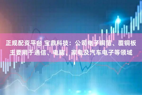 正规配资平台 宝鼎科技：公司电子铜箔、覆铜板主要用于通信、电脑、家电及汽车电子等领域
