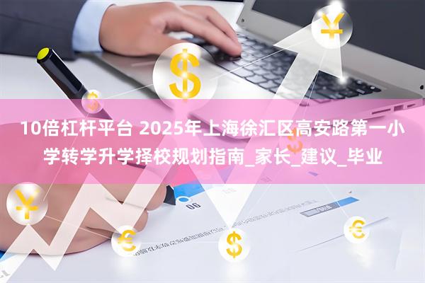 10倍杠杆平台 2025年上海徐汇区高安路第一小学转学升学择校规划指南_家长_建议_毕业