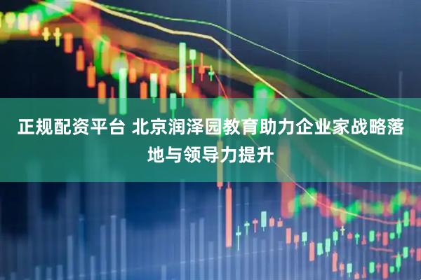 正规配资平台 北京润泽园教育助力企业家战略落地与领导力提升