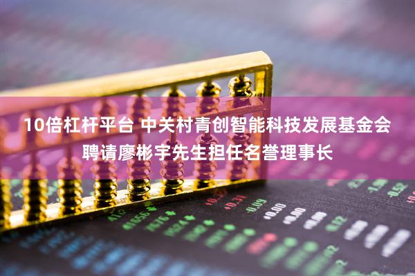 10倍杠杆平台 中关村青创智能科技发展基金会聘请廖彬宇先生担任名誉理事长