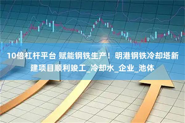 10倍杠杆平台 赋能钢铁生产！明港钢铁冷却塔新建项目顺利竣工_冷却水_企业_池体