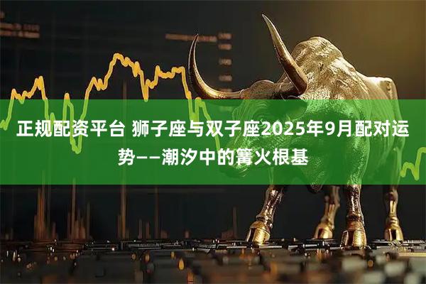 正规配资平台 狮子座与双子座2025年9月配对运势——潮汐中的篝火根基