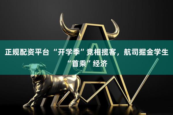 正规配资平台 “开学季”竞相揽客，航司掘金学生“首乘”经济