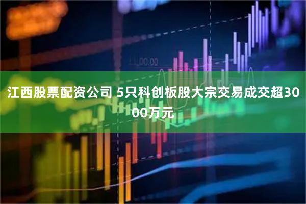 江西股票配资公司 5只科创板股大宗交易成交超3000万元