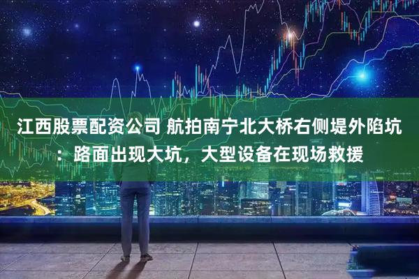 江西股票配资公司 航拍南宁北大桥右侧堤外陷坑：路面出现大坑，大型设备在现场救援