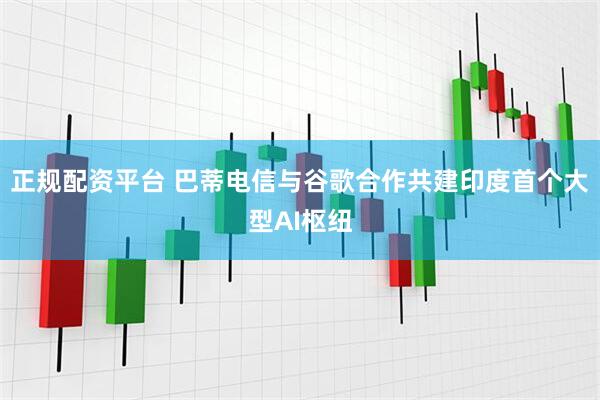 正规配资平台 巴蒂电信与谷歌合作共建印度首个大型AI枢纽