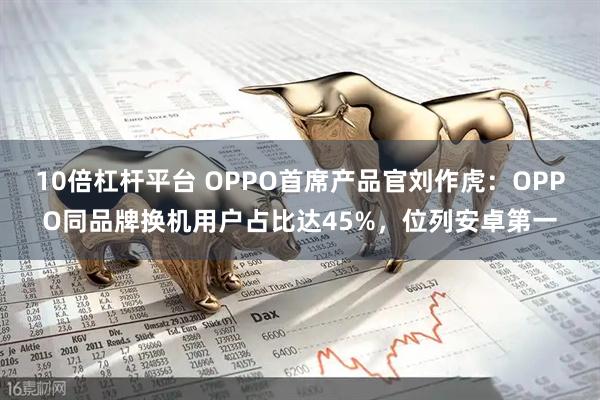 10倍杠杆平台 OPPO首席产品官刘作虎：OPPO同品牌换机用户占比达45%，位列安卓第一