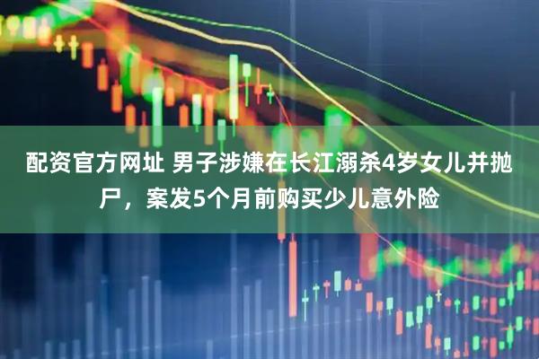 配资官方网址 男子涉嫌在长江溺杀4岁女儿并抛尸，案发5个月前购买少儿意外险
