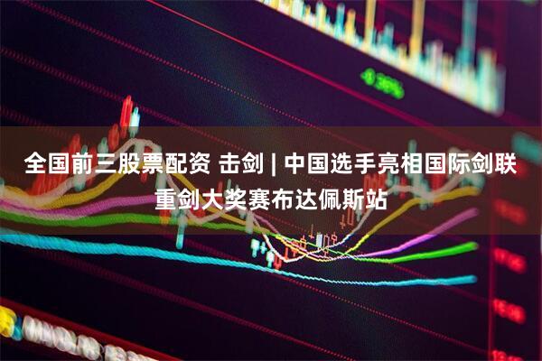 全国前三股票配资 击剑 | 中国选手亮相国际剑联重剑大奖赛布达佩斯站